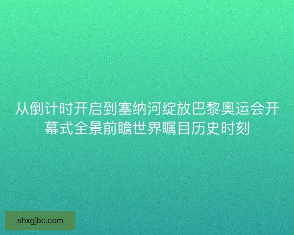 从倒计时开启到塞纳河绽放巴黎奥运会开幕式全景前瞻世界瞩目历史时刻