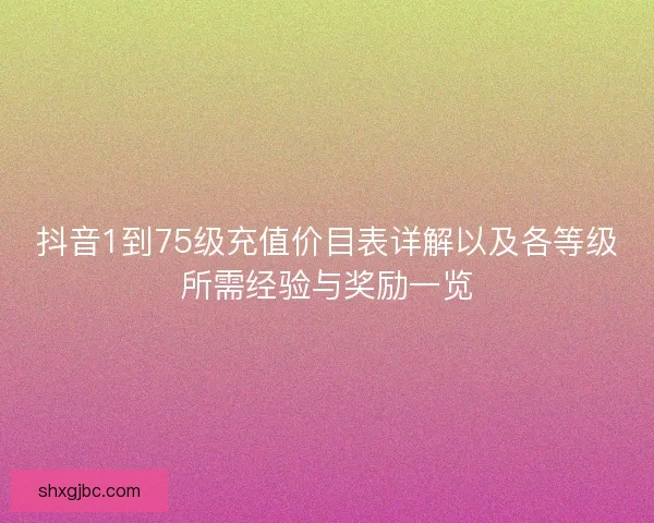 抖音1到75级充值价目表详解以及各等级所需经验与奖励一览