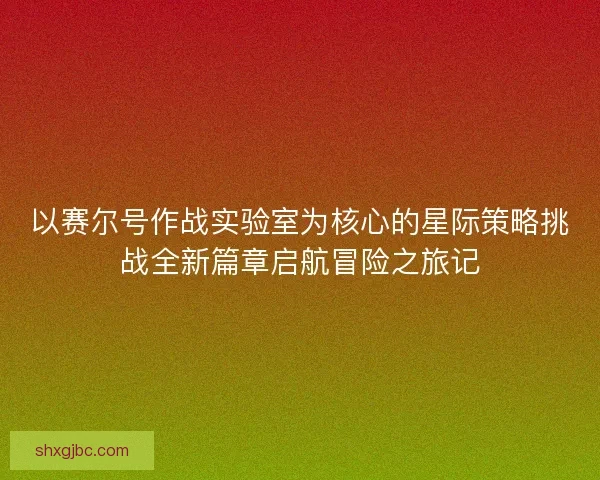 以赛尔号作战实验室为核心的星际策略挑战全新篇章启航冒险之旅记